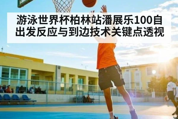 游泳世界杯柏林站潘展乐100自出发反应与到边技术关键点透视