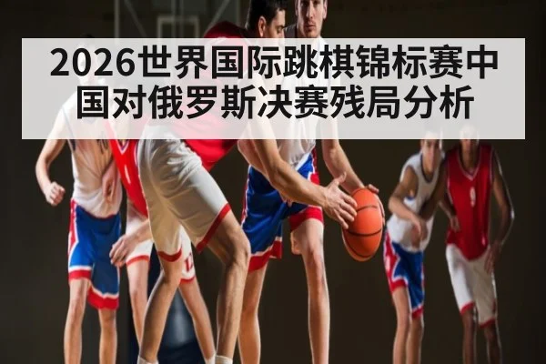 2026世界国际跳棋锦标赛中国对俄罗斯决赛残局分析